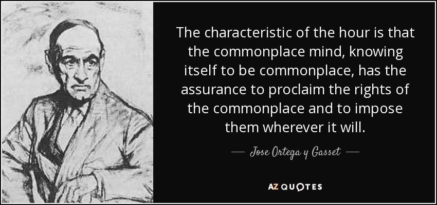 The characteristic of the hour is that the commonplace mind, knowing itself to be commonplace, has the assurance to proclaim the rights of the commonplace and to impose them wherever it will. - Jose Ortega y Gasset