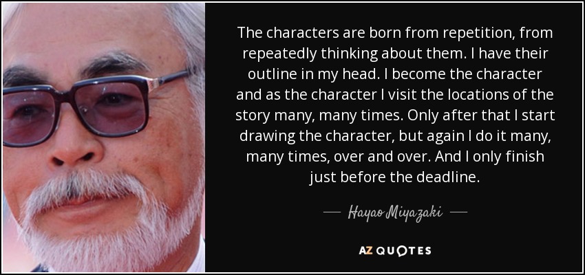 The characters are born from repetition, from repeatedly thinking about them. I have their outline in my head. I become the character and as the character I visit the locations of the story many, many times. Only after that I start drawing the character, but again I do it many, many times, over and over. And I only finish just before the deadline. - Hayao Miyazaki