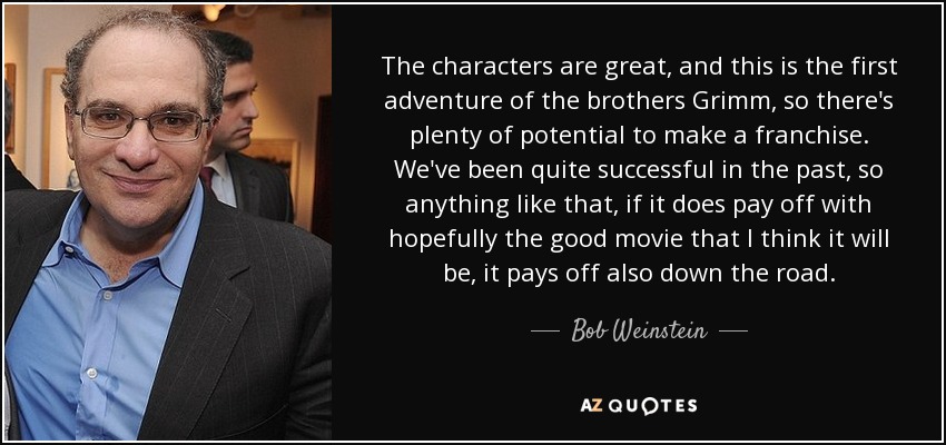 The characters are great, and this is the first adventure of the brothers Grimm, so there's plenty of potential to make a franchise. We've been quite successful in the past, so anything like that, if it does pay off with hopefully the good movie that I think it will be, it pays off also down the road. - Bob Weinstein