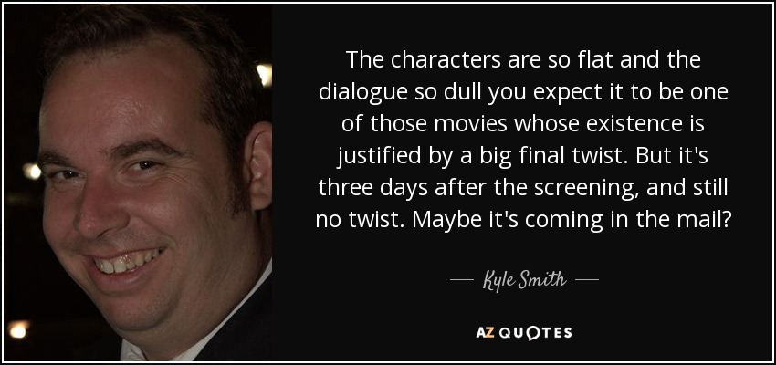 The characters are so flat and the dialogue so dull you expect it to be one of those movies whose existence is justified by a big final twist. But it's three days after the screening, and still no twist. Maybe it's coming in the mail? - Kyle Smith