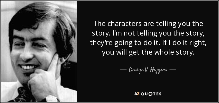 The characters are telling you the story. I'm not telling you the story, they're going to do it. If I do it right, you will get the whole story. - George V. Higgins