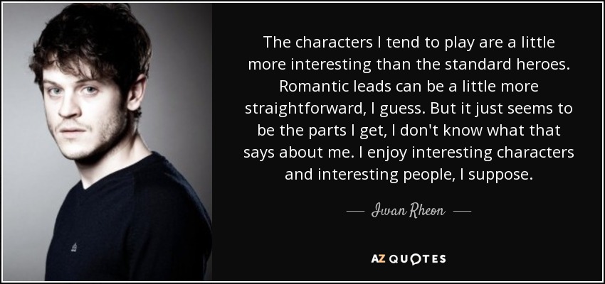 The characters I tend to play are a little more interesting than the standard heroes. Romantic leads can be a little more straightforward, I guess. But it just seems to be the parts I get, I don't know what that says about me. I enjoy interesting characters and interesting people, I suppose. - Iwan Rheon