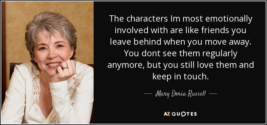 The characters Im most emotionally involved with are like friends you leave behind when you move away. You dont see them regularly anymore, but you still love them and keep in touch. - Mary Doria Russell