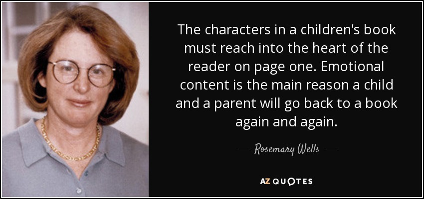 The characters in a children's book must reach into the heart of the reader on page one. Emotional content is the main reason a child and a parent will go back to a book again and again. - Rosemary Wells