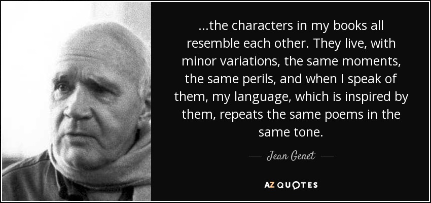 ...the characters in my books all resemble each other. They live, with minor variations, the same moments, the same perils, and when I speak of them, my language, which is inspired by them, repeats the same poems in the same tone. - Jean Genet