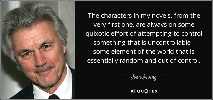 The characters in my novels, from the very first one, are always on some quixotic effort of attempting to control something that is uncontrollable - some element of the world that is essentially random and out of control. - John Irving