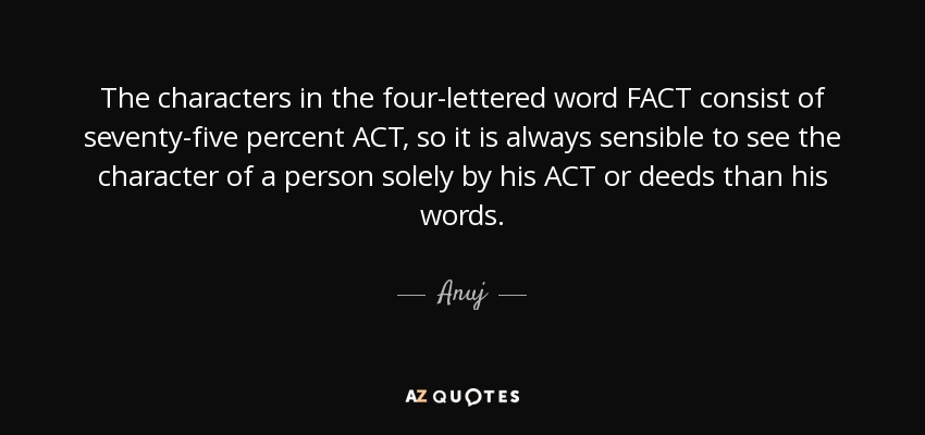 The characters in the four-lettered word FACT consist of seventy-five percent ACT, so it is always sensible to see the character of a person solely by his ACT or deeds than his words. - Anuj