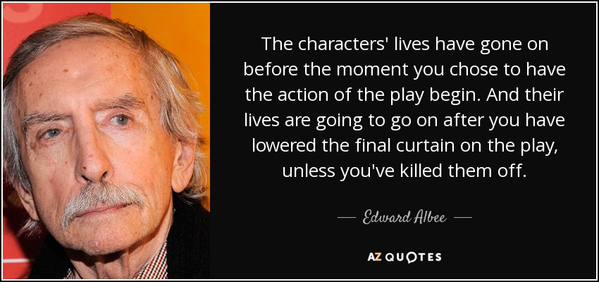 The characters' lives have gone on before the moment you chose to have the action of the play begin. And their lives are going to go on after you have lowered the final curtain on the play, unless you've killed them off. - Edward Albee