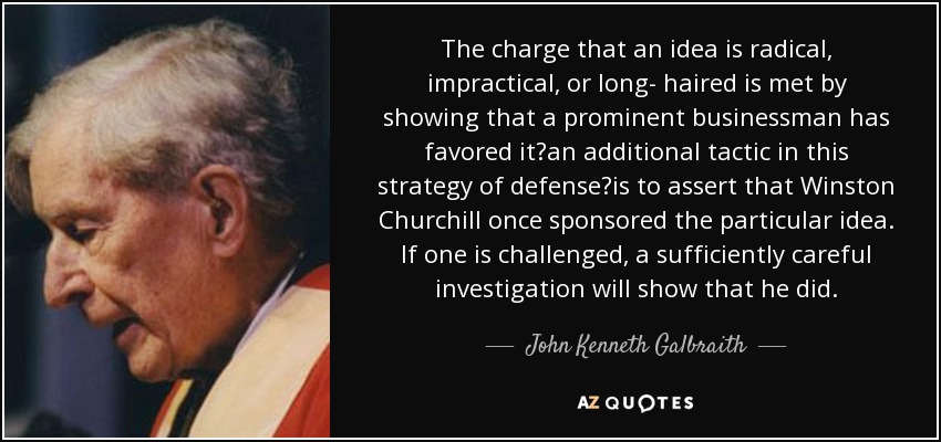 The charge that an idea is radical, impractical, or long- haired is met by showing that a prominent businessman has favored it?an additional tactic in this strategy of defense?is to assert that Winston Churchill once sponsored the particular idea. If one is challenged, a sufficiently careful investigation will show that he did. - John Kenneth Galbraith