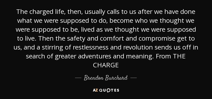 The charged life, then, usually calls to us after we have done what we were supposed to do, become who we thought we were supposed to be, lived as we thought we were supposed to live. Then the safety and comfort and compromise get to us, and a stirring of restlessness and revolution sends us off in search of greater adventures and meaning. From THE CHARGE - Brendon Burchard