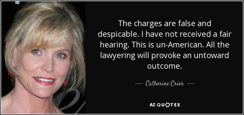 The charges are false and despicable. I have not received a fair hearing. This is un-American. All the lawyering will provoke an untoward outcome. - Catherine Crier