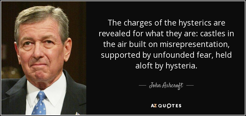 The charges of the hysterics are revealed for what they are: castles in the air built on misrepresentation, supported by unfounded fear, held aloft by hysteria. - John Ashcroft