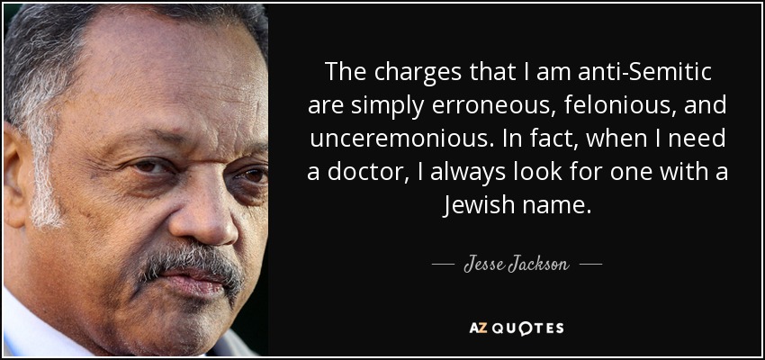 The charges that I am anti-Semitic are simply erroneous, felonious, and unceremonious. In fact, when I need a doctor, I always look for one with a Jewish name. - Jesse Jackson
