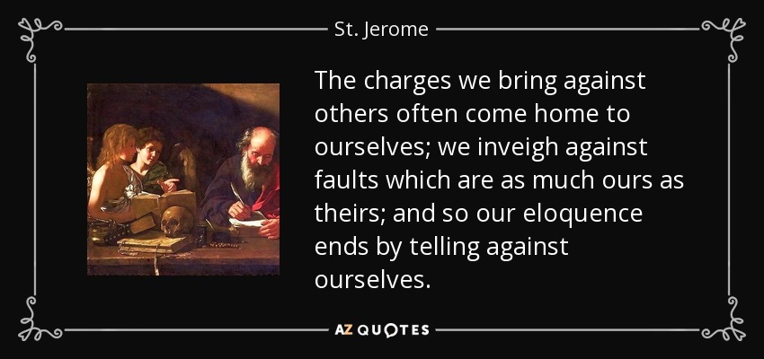 The charges we bring against others often come home to ourselves; we inveigh against faults which are as much ours as theirs; and so our eloquence ends by telling against ourselves. - St. Jerome