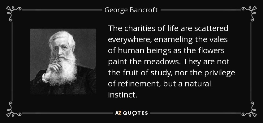 The charities of life are scattered everywhere, enameling the vales of human beings as the flowers paint the meadows. They are not the fruit of study, nor the privilege of refinement, but a natural instinct. - George Bancroft