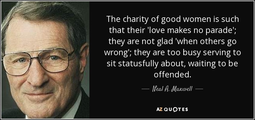 The charity of good women is such that their 'love makes no parade'; they are not glad 'when others go wrong'; they are too busy serving to sit statusfully about, waiting to be offended. - Neal A. Maxwell