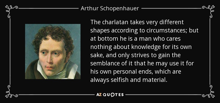 The charlatan takes very different shapes according to circumstances; but at bottom he is a man who cares nothing about knowledge for its own sake, and only strives to gain the semblance of it that he may use it for his own personal ends, which are always selfish and material. - Arthur Schopenhauer