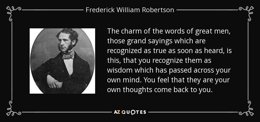 The charm of the words of great men, those grand sayings which are recognized as true as soon as heard, is this, that you recognize them as wisdom which has passed across your own mind. You feel that they are your own thoughts come back to you. - Frederick William Robertson