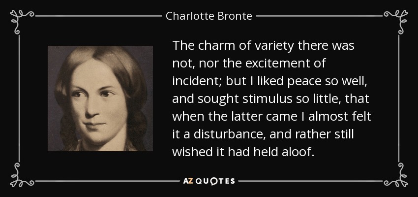 The charm of variety there was not, nor the excitement of incident; but I liked peace so well, and sought stimulus so little, that when the latter came I almost felt it a disturbance, and rather still wished it had held aloof. - Charlotte Bronte
