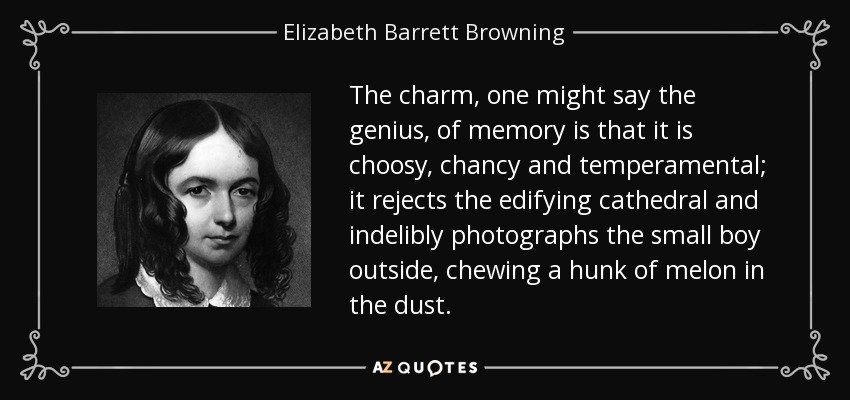 The charm, one might say the genius, of memory is that it is choosy, chancy and temperamental; it rejects the edifying cathedral and indelibly photographs the small boy outside, chewing a hunk of melon in the dust. - Elizabeth Barrett Browning