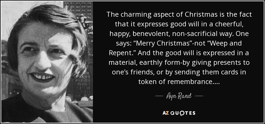 The charming aspect of Christmas is the fact that it expresses good will in a cheerful, happy, benevolent, non-sacrificial way. One says: “Merry Christmas”-not “Weep and Repent.” And the good will is expressed in a material, earthly form-by giving presents to one's friends, or by sending them cards in token of remembrance . . . . - Ayn Rand