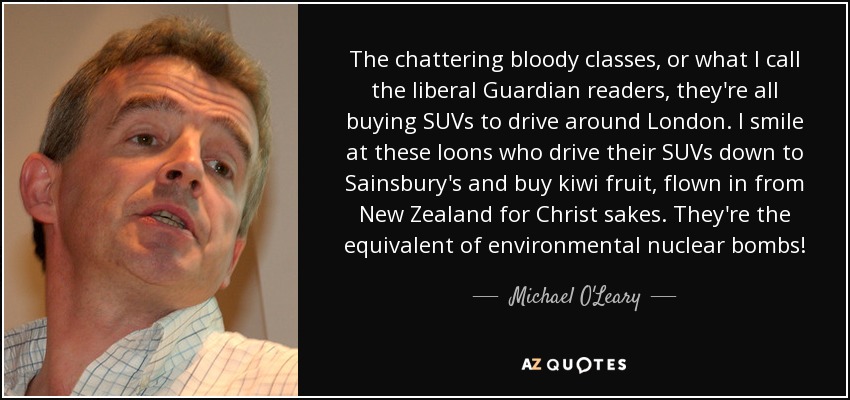 The chattering bloody classes, or what I call the liberal Guardian readers, they're all buying SUVs to drive around London. I smile at these loons who drive their SUVs down to Sainsbury's and buy kiwi fruit, flown in from New Zealand for Christ sakes. They're the equivalent of environmental nuclear bombs! - Michael O'Leary