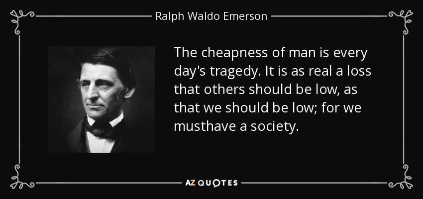 The cheapness of man is every day's tragedy. It is as real a loss that others should be low, as that we should be low; for we musthave a society. - Ralph Waldo Emerson