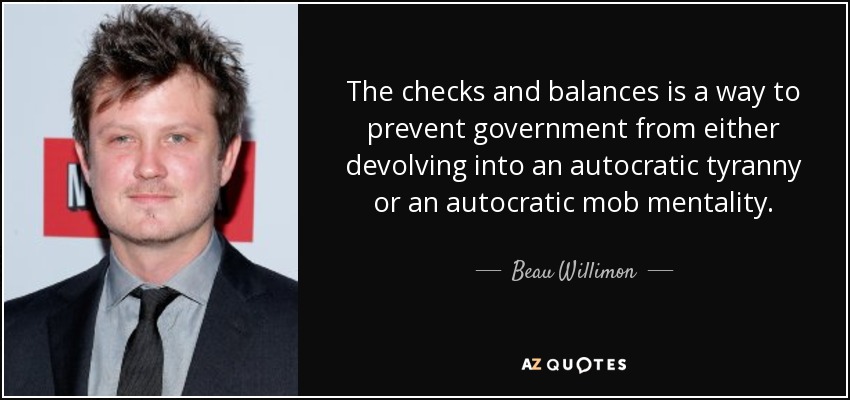 The checks and balances is a way to prevent government from either devolving into an autocratic tyranny or an autocratic mob mentality. - Beau Willimon