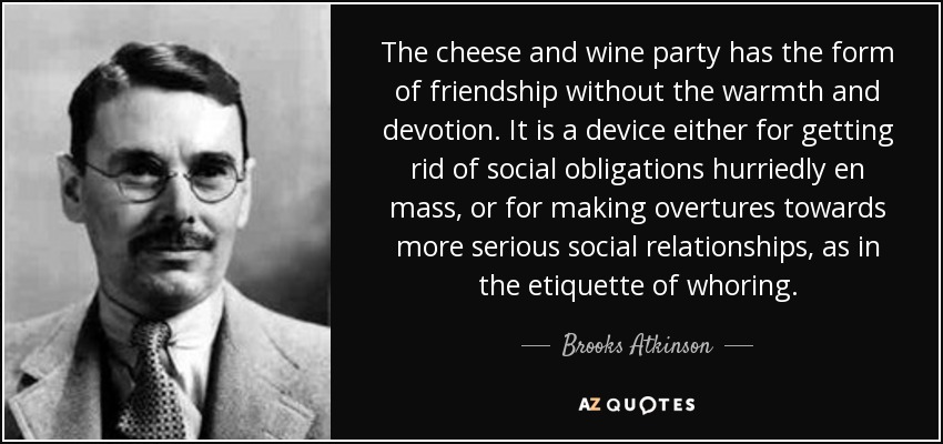 The cheese and wine party has the form of friendship without the warmth and devotion. It is a device either for getting rid of social obligations hurriedly en mass, or for making overtures towards more serious social relationships, as in the etiquette of whoring. - Brooks Atkinson