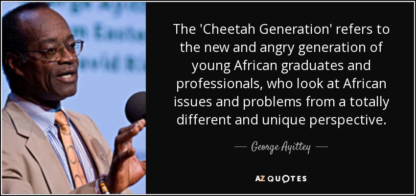The 'Cheetah Generation' refers to the new and angry generation of young African graduates and professionals, who look at African issues and problems from a totally different and unique perspective. - George Ayittey