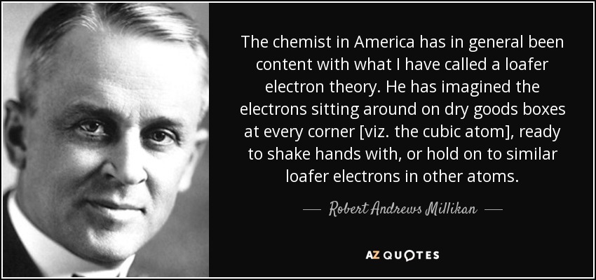 The chemist in America has in general been content with what I have called a loafer electron theory. He has imagined the electrons sitting around on dry goods boxes at every corner [viz. the cubic atom], ready to shake hands with, or hold on to similar loafer electrons in other atoms. - Robert Andrews Millikan