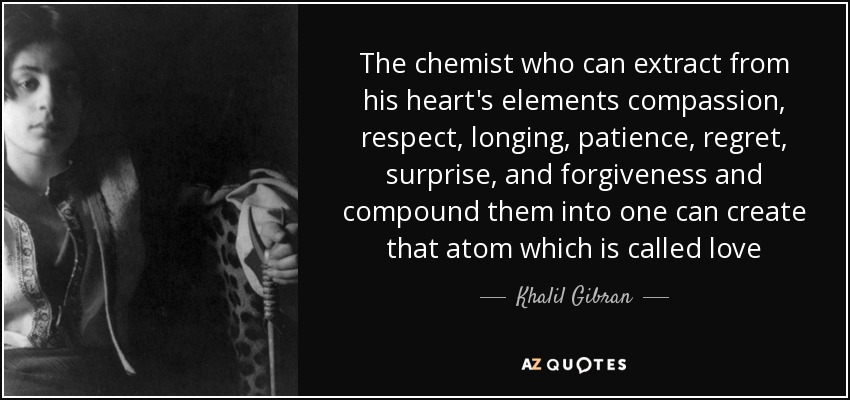 The chemist who can extract from his heart's elements compassion, respect, longing, patience, regret, surprise, and forgiveness and compound them into one can create that atom which is called love - Khalil Gibran