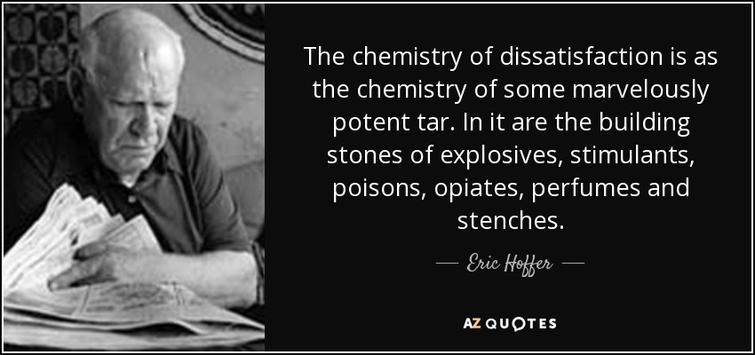 The chemistry of dissatisfaction is as the chemistry of some marvelously potent tar. In it are the building stones of explosives, stimulants, poisons, opiates, perfumes and stenches. - Eric Hoffer
