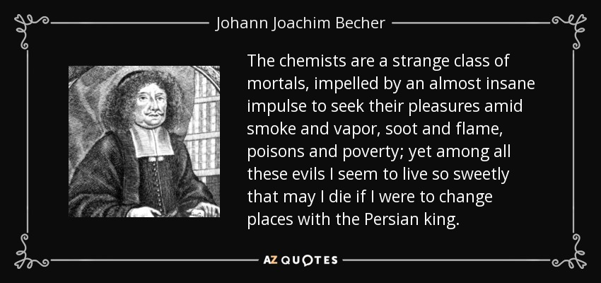 The chemists are a strange class of mortals, impelled by an almost insane impulse to seek their pleasures amid smoke and vapor, soot and flame, poisons and poverty; yet among all these evils I seem to live so sweetly that may I die if I were to change places with the Persian king. - Johann Joachim Becher