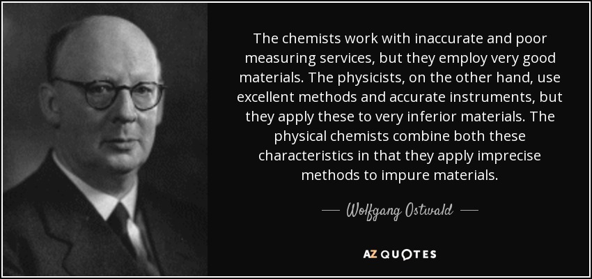The chemists work with inaccurate and poor measuring services, but they employ very good materials. The physicists, on the other hand, use excellent methods and accurate instruments, but they apply these to very inferior materials. The physical chemists combine both these characteristics in that they apply imprecise methods to impure materials. - Wolfgang Ostwald