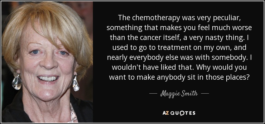 The chemotherapy was very peculiar, something that makes you feel much worse than the cancer itself, a very nasty thing. I used to go to treatment on my own, and nearly everybody else was with somebody. I wouldn't have liked that. Why would you want to make anybody sit in those places? - Maggie Smith