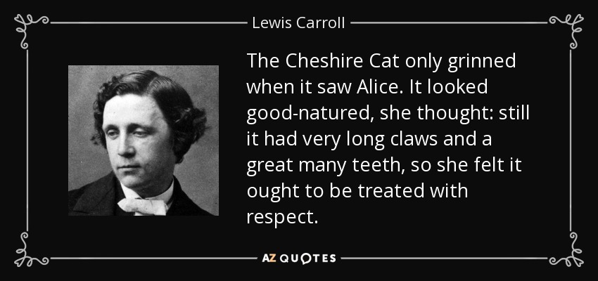 The Cheshire Cat only grinned when it saw Alice. It looked good-natured, she thought: still it had very long claws and a great many teeth, so she felt it ought to be treated with respect. - Lewis Carroll