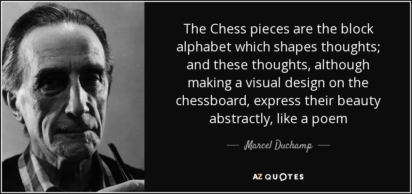 The Chess pieces are the block alphabet which shapes thoughts; and these thoughts, although making a visual design on the chessboard, express their beauty abstractly, like a poem - Marcel Duchamp