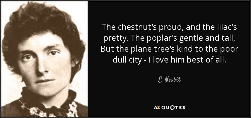 The chestnut's proud, and the lilac's pretty, The poplar's gentle and tall, But the plane tree's kind to the poor dull city - I love him best of all. - E. Nesbit