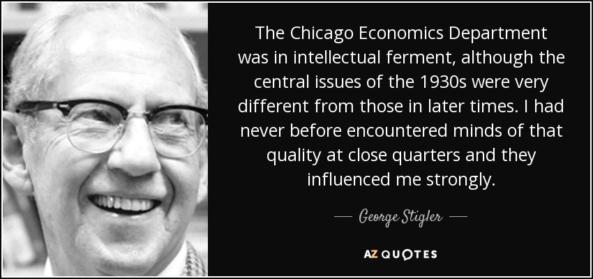 The Chicago Economics Department was in intellectual ferment, although the central issues of the 1930s were very different from those in later times. I had never before encountered minds of that quality at close quarters and they influenced me strongly. - George Stigler