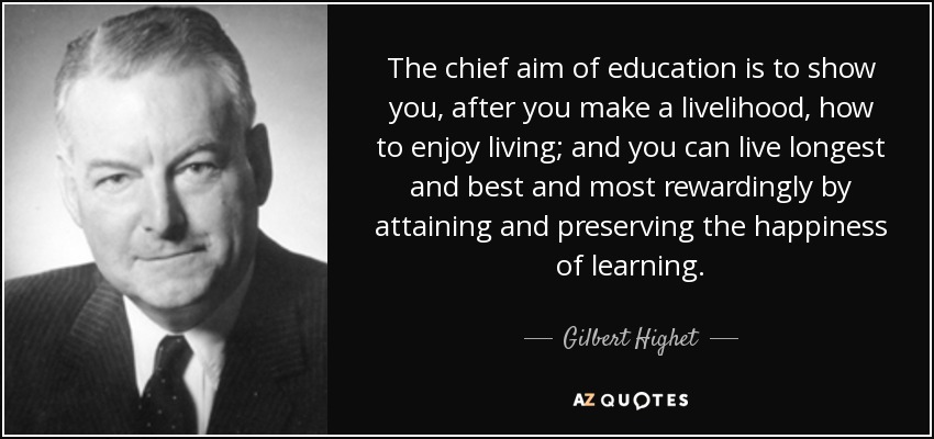 The chief aim of education is to show you, after you make a livelihood, how to enjoy living; and you can live longest and best and most rewardingly by attaining and preserving the happiness of learning. - Gilbert Highet