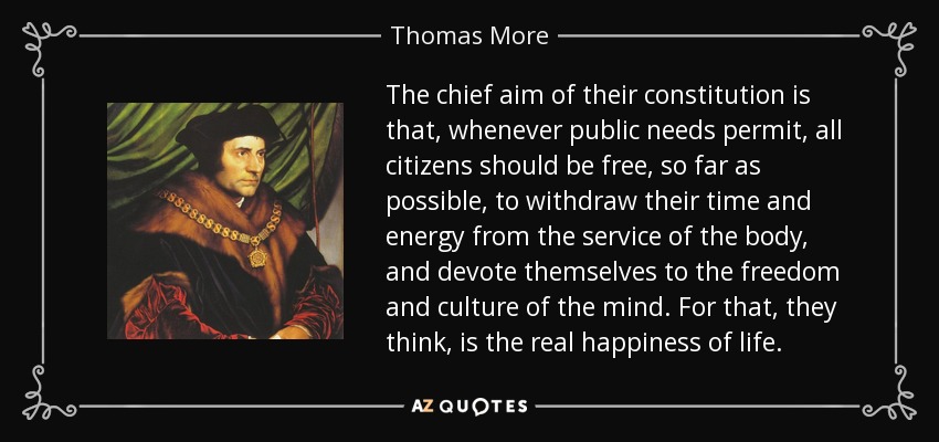 The chief aim of their constitution is that, whenever public needs permit, all citizens should be free, so far as possible, to withdraw their time and energy from the service of the body, and devote themselves to the freedom and culture of the mind. For that, they think, is the real happiness of life. - Thomas More