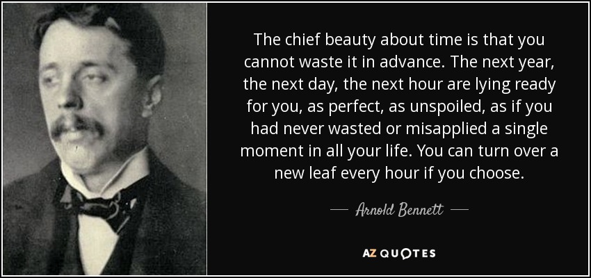 The chief beauty about time is that you cannot waste it in advance. The next year, the next day, the next hour are lying ready for you, as perfect, as unspoiled, as if you had never wasted or misapplied a single moment in all your life. You can turn over a new leaf every hour if you choose. - Arnold Bennett