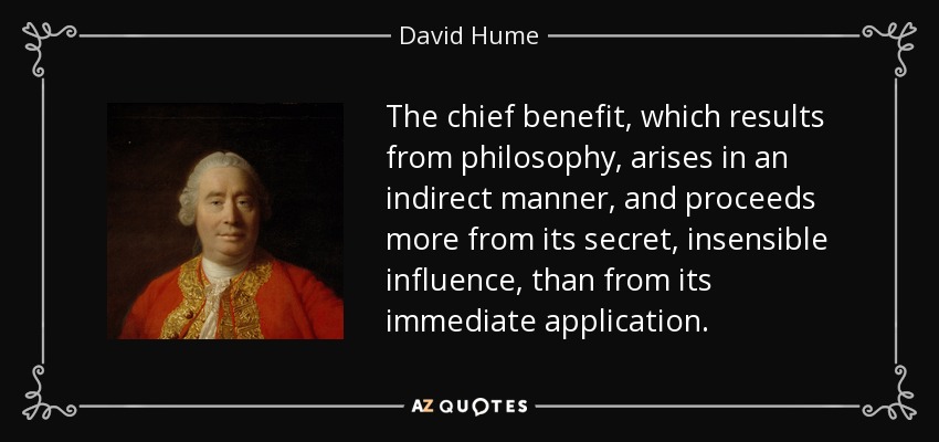 The chief benefit, which results from philosophy, arises in an indirect manner, and proceeds more from its secret, insensible influence, than from its immediate application. - David Hume