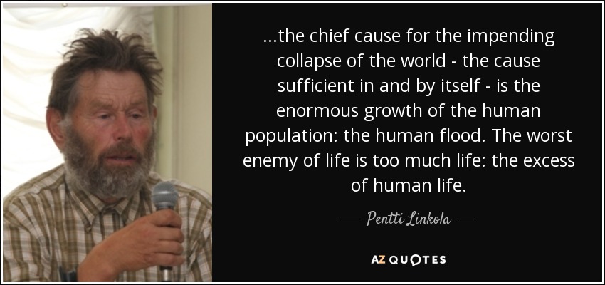 ...the chief cause for the impending collapse of the world - the cause sufficient in and by itself - is the enormous growth of the human population: the human flood. The worst enemy of life is too much life: the excess of human life. - Pentti Linkola