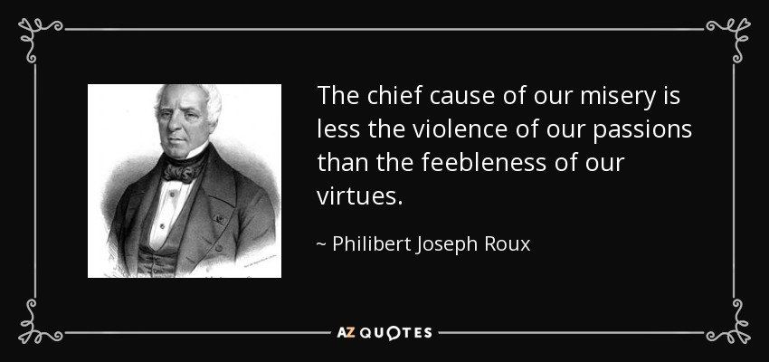 The chief cause of our misery is less the violence of our passions than the feebleness of our virtues. - Philibert Joseph Roux