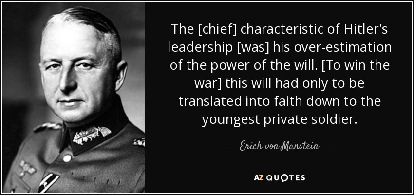 The [chief] characteristic of Hitler's leadership [was] his over-estimation of the power of the will. [To win the war] this will had only to be translated into faith down to the youngest private soldier. - Erich von Manstein