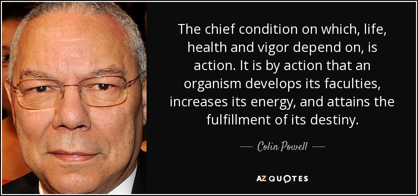 The chief condition on which, life, health and vigor depend on, is action. It is by action that an organism develops its faculties, increases its energy, and attains the fulfillment of its destiny. - Colin Powell