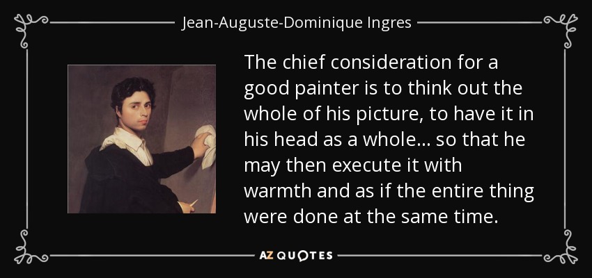 The chief consideration for a good painter is to think out the whole of his picture, to have it in his head as a whole... so that he may then execute it with warmth and as if the entire thing were done at the same time. - Jean-Auguste-Dominique Ingres