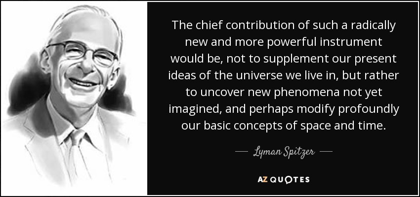 The chief contribution of such a radically new and more powerful instrument would be, not to supplement our present ideas of the universe we live in, but rather to uncover new phenomena not yet imagined, and perhaps modify profoundly our basic concepts of space and time. - Lyman Spitzer